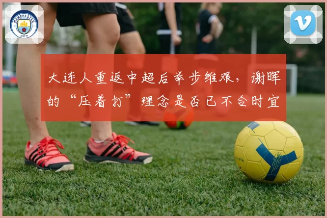 大连人重返中超后举步维艰，谢晖的“压着打”理念是否已不合时宜？
