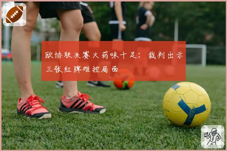 欧协联决赛火药味十足:裁判出示三张红牌难控局面