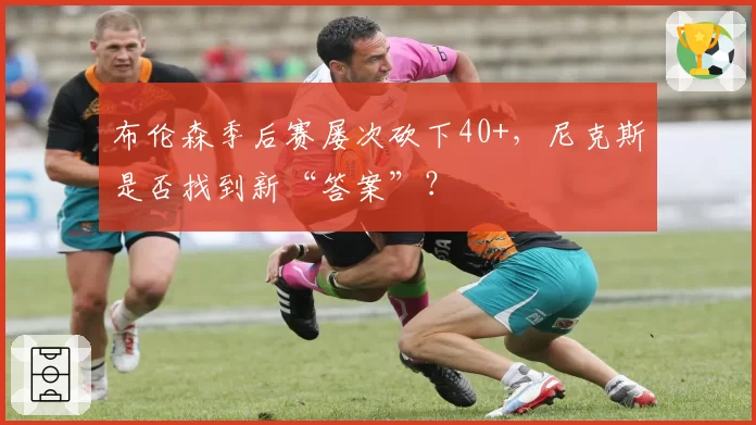 布伦森季后赛屡次砍下40+,尼克斯是否找到新“答案”?