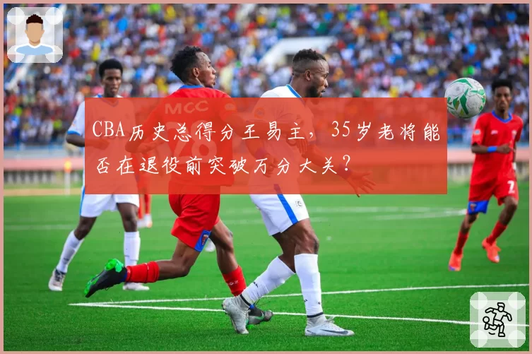 CBA历史总得分王易主,35岁老将能否在退役前突破万分大关?