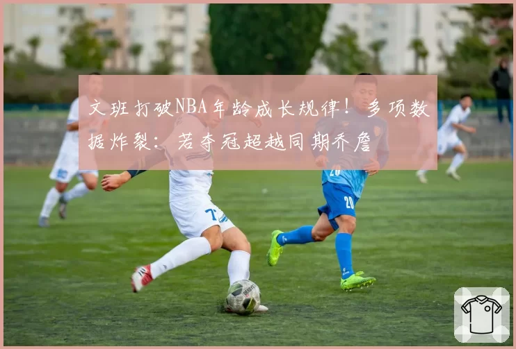 文班打破NBA年龄成长规律!多项数据炸裂:若夺冠超越同期乔詹
