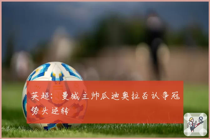 英超：曼城主帅瓜迪奥拉否认争冠势头逆转