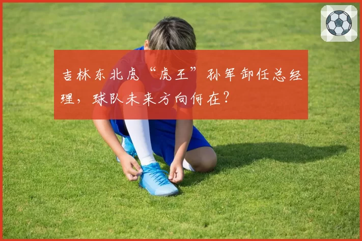 吉林东北虎“虎王”孙军卸任总经理，球队未来方向何在？