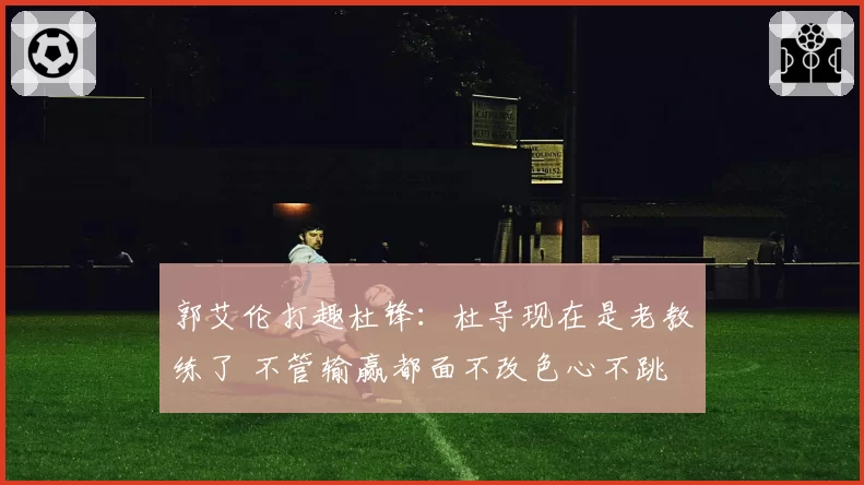 郭艾伦打趣杜锋：杜导现在是老教练了 不管输赢都面不改色心不跳