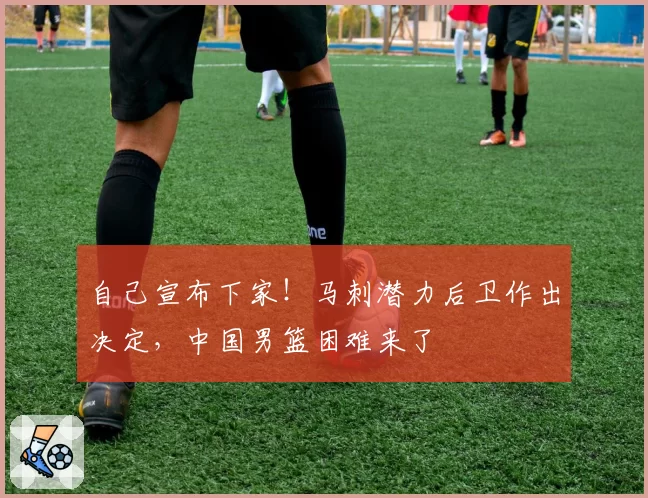 自己宣布下家！马刺潜力后卫作出决定，中国男篮困难来了