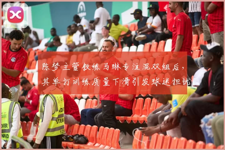 陈梦主管教练马琳专注混双组后，其单打训练质量下滑引发球迷担忧