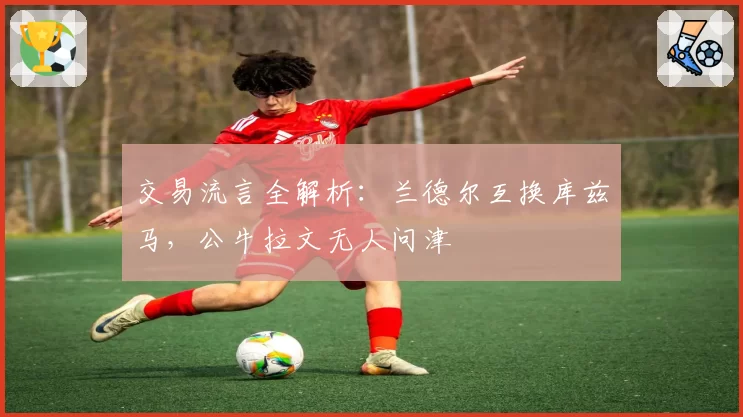 交易流言全解析：兰德尔互换库兹马，公牛拉文无人问津