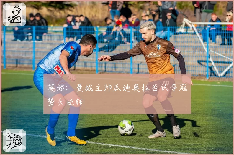 英超：曼城主帅瓜迪奥拉否认争冠势头逆转