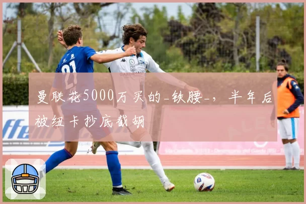 曼联花5000万买的_铁腰_，半年后被纽卡抄底截胡