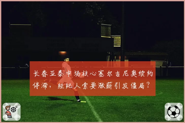 长春亚泰中场核心塞尔吉尼奥续约停滞,经纪人索要涨薪引发僵局?