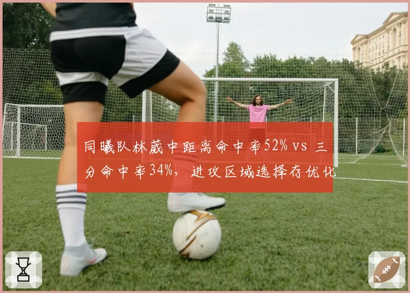 同曦队林葳中距离命中率52% vs 三分命中率34%，进攻区域选择存优化空间