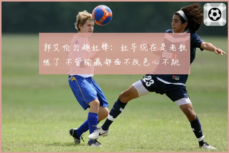 郭艾伦打趣杜锋：杜导现在是老教练了 不管输赢都面不改色心不跳