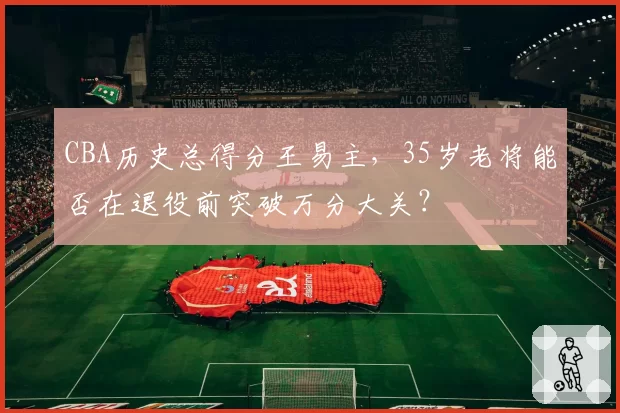 CBA历史总得分王易主，35岁老将能否在退役前突破万分大关？