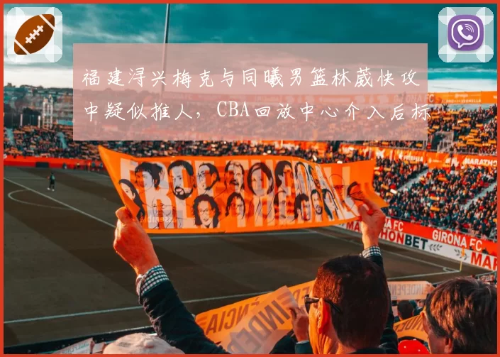福建浔兴梅克与同曦男篮林葳快攻中疑似推人，CBA回放中心介入后标准是否统一？