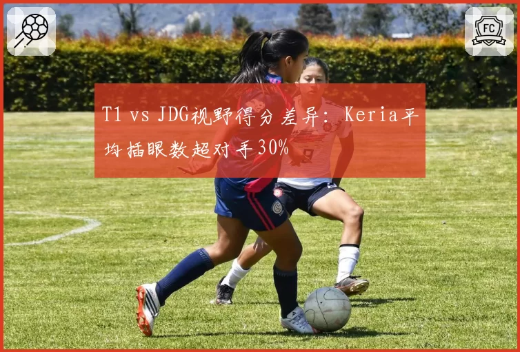 T1 vs JDG视野得分差异：Keria平均插眼数超对手30%