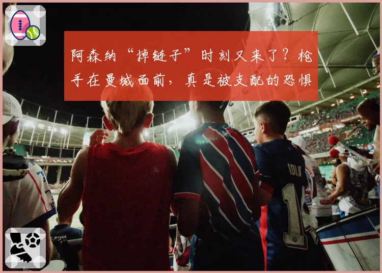 阿森纳“掉链子”时刻又来了？枪手在曼城面前，真是被支配的恐惧