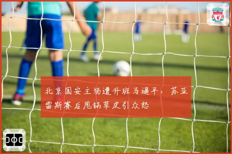 北京国安主场遭升班马逼平,苏亚雷斯赛后甩锅草皮引众怒