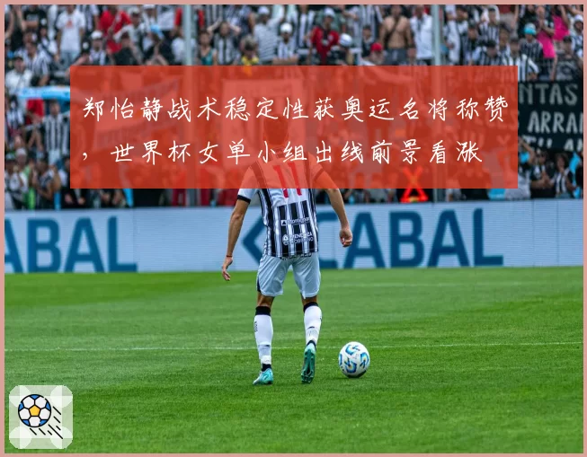 郑怡静战术稳定性获奥运名将称赞，世界杯女单小组出线前景看涨