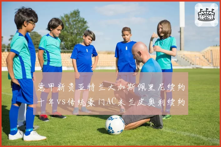 意甲新贵亚特兰大加斯佩里尼续约十年vs传统豪门AC米兰皮奥利续约遇阻，忠诚度与野心博弈