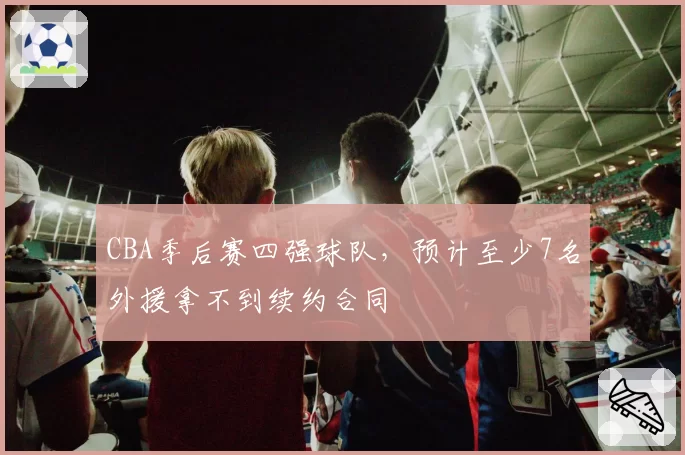 CBA季后赛四强球队，预计至少7名外援拿不到续约合同