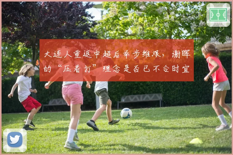 大连人重返中超后举步维艰，谢晖的“压着打”理念是否已不合时宜？