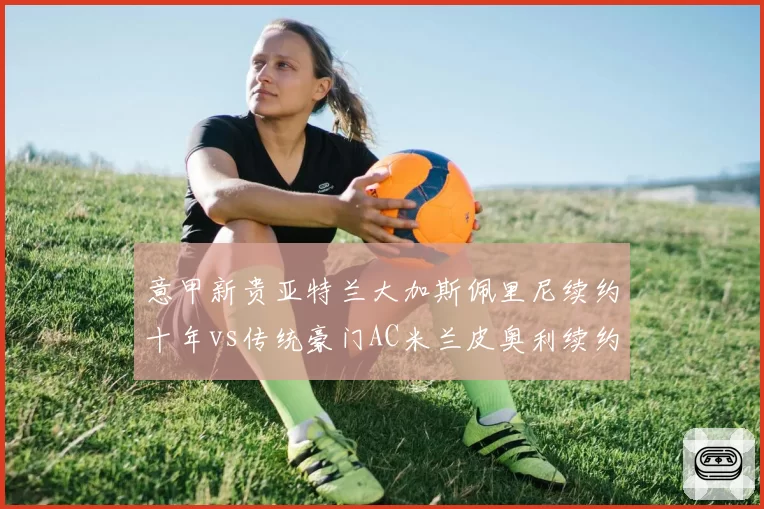 意甲新贵亚特兰大加斯佩里尼续约十年vs传统豪门AC米兰皮奥利续约遇阻，忠诚度与野心博弈