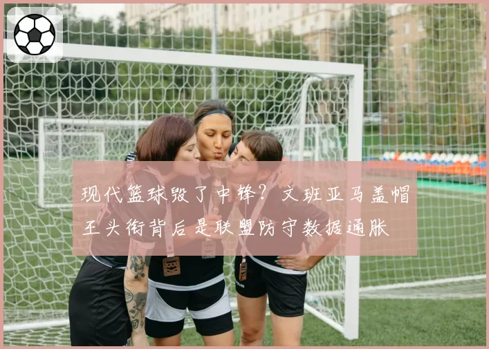 现代篮球毁了中锋？文班亚马盖帽王头衔背后是联盟防守数据通胀