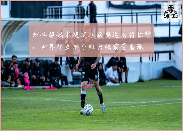 郑怡静战术稳定性获奥运名将称赞，世界杯女单小组出线前景看涨