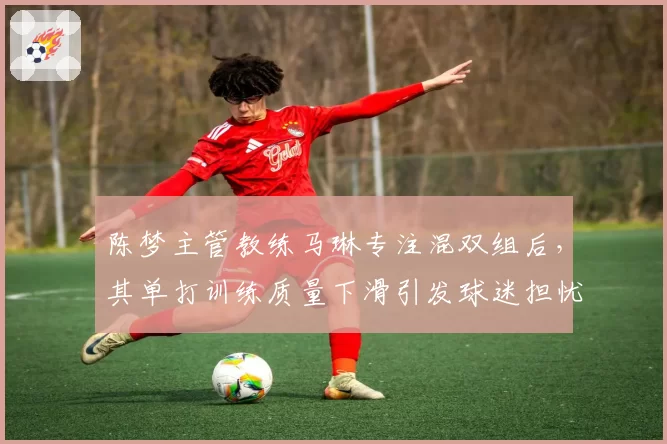 陈梦主管教练马琳专注混双组后，其单打训练质量下滑引发球迷担忧