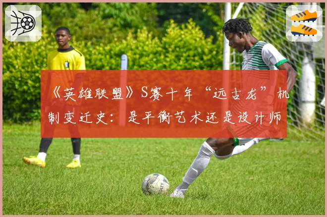 《英雄联盟》S赛十年“远古龙”机制变迁史:是平衡艺术还是设计师的傲慢?