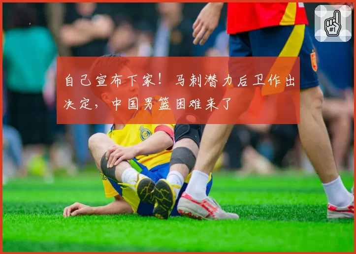 自己宣布下家！马刺潜力后卫作出决定，中国男篮困难来了