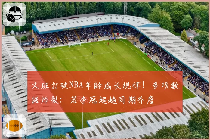 文班打破NBA年龄成长规律！多项数据炸裂：若夺冠超越同期乔詹