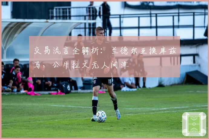交易流言全解析:兰德尔互换库兹马,公牛拉文无人问津