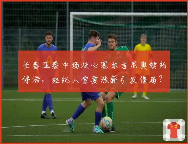 长春亚泰中场核心塞尔吉尼奥续约停滞,经纪人索要涨薪引发僵局?