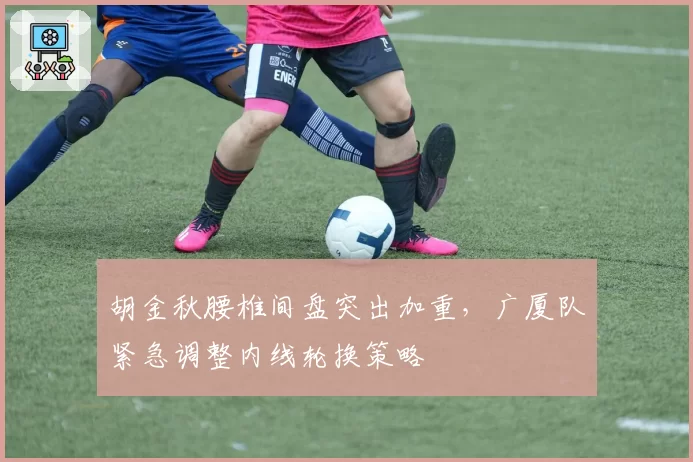 胡金秋腰椎间盘突出加重，广厦队紧急调整内线轮换策略
