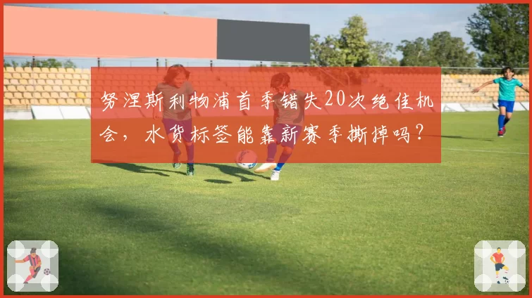 努涅斯利物浦首季错失20次绝佳机会，水货标签能靠新赛季撕掉吗？