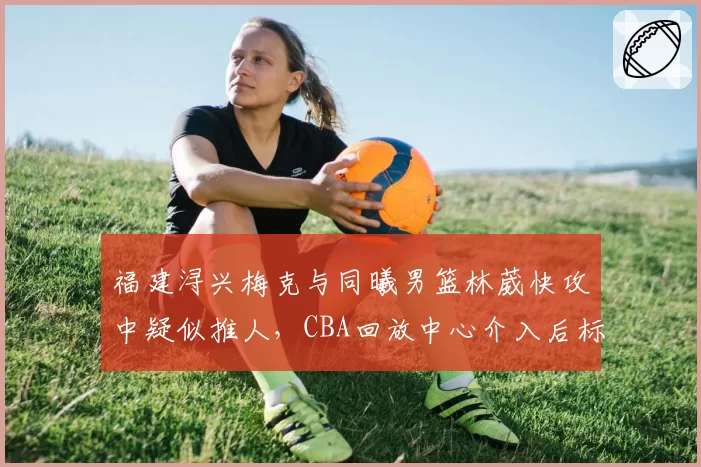 福建浔兴梅克与同曦男篮林葳快攻中疑似推人，CBA回放中心介入后标准是否统一？