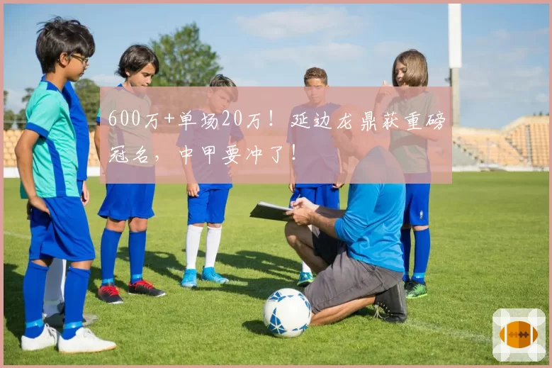 600万+单场20万！延边龙鼎获重磅冠名，中甲要冲了！