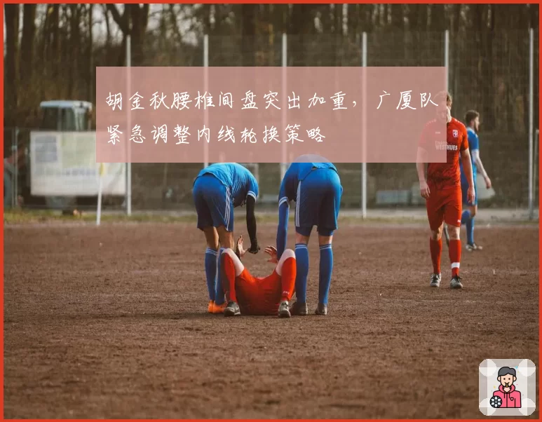 胡金秋腰椎间盘突出加重,广厦队紧急调整内线轮换策略